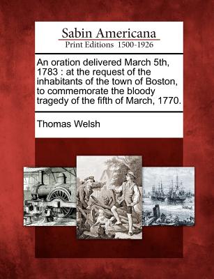 An Oration Delivered March 5th, 1783: At the Request of the Inhabitants of the Town of Boston, to Commemorate the Bloody Tragedy of the Fifth of March, 1770. - Welsh, Thomas