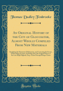 An Original History of the City of Gloucester, Almost Wholly Compiled from New Materials: Supplying the Numerous Deficiencies, and Correcting the Errors, of Preceding Accounts, Including Also the Original Papers of the Late Ralph Bigland, Esq., Garter Pri
