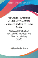 An Outline Grammar Of The Deori Chutiya Language Spoken In Upper Assam: With An Introduction, Illustrative Sentences, And Short Vocabulary (1895)