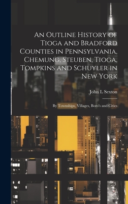 An Outline History of Tioga and Bradford Counties in Pennsylvania, Chemung, Steuben, Tioga, Tompkins and Schuyler in New York: By Townships, Villages, Boro's and Cities - Sexton, John L