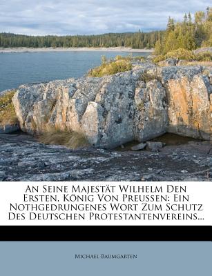 An Seine Majest?t Wilhelm Den Ersten, Knig Von Preu?en: Ein Nothgedrungenes Wort Zum Schutz Des Deutschen Protestantenvereins... - Baumgarten, Michael