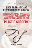 An Ultimate Guide to Plastic and Reconstructive Surgery: Exploring History, Techniques, Types, Complications from the Good, the Bad and the Ugly of Plastic Surgery