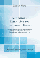 An Uniform Patent ACT for the British Empire: An Address Delivered at the Annual Meeting of the Toronto Branch of the British Empire League on December 8th, 1905 (Classic Reprint)