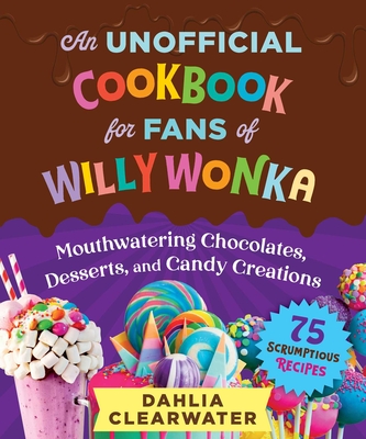 An Unofficial Cookbook for Fans of Willy Wonka: Mouthwatering Chocolates, Desserts, and Candy Creations--75 Scrumptious Recipes! - Clearwater, Dahlia