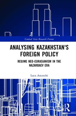Analysing Kazakhstan's Foreign Policy: Regime neo-Eurasianism in the Nazarbaev era - Anceschi, Luca