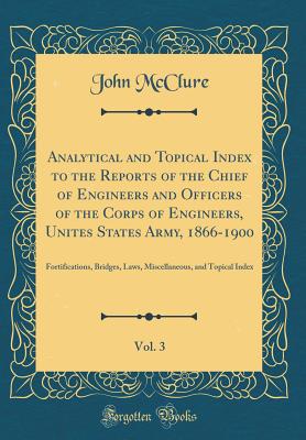 Analytical and Topical Index to the Reports of the Chief of Engineers and Officers of the Corps of Engineers, Unites States Army, 1866-1900, Vol. 3: Fortifications, Bridges, Laws, Miscellaneous, and Topical Index (Classic Reprint) - McClure, John, Dr.