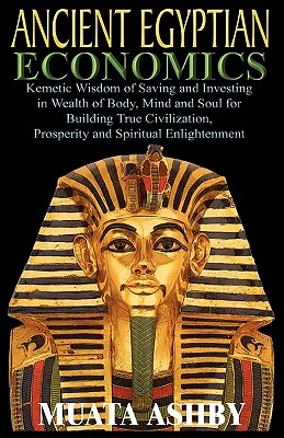 ANCIENT EGYPTIAN ECONOMICS Kemetic Wisdom of Saving and Investing in Wealth of Body, Mind, and Soul for Building True Civilization, Prosperity and Spiritual Enlightenment - Ashby, Muata