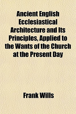 Ancient English Ecclesiastical Architecture and Its Principles, Applied to the Wants of the Church at the Present Day - Wills, Frank, Mr.