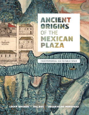 Ancient Origins of the Mexican Plaza: From Primordial Sea to Public Space - Wagner, Logan, and Box, Hal, and Morehead, Susan Kline