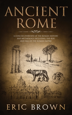 Ancient Rome: A Concise Overview of the Roman History and Mythology Including the Rise and Fall of the Roman Empire - Brown, Eric