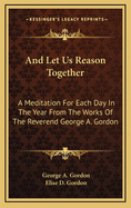 And Let Us Reason Together: A Meditation For Each Day In The Year From The Works Of The Reverend George A. Gordon