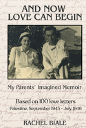 And Now Love Can Begin: My Parents' Imagined Memoir: Based on 100 Love Letters; Palestine, September 1945 - July 1946