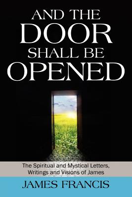 And the Door Shall Be Opened: The Spiritual and Mystical Letters, Writings and Visions of James - Francis, James