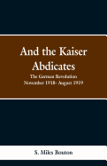 And the Kaiser Abdicates: The German Revolution November 1918- August 1919