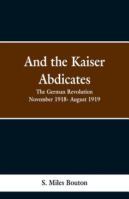 And the Kaiser Abdicates: The German Revolution November 1918- August 1919 - Bouton, S Miles