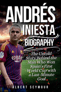 Andr?s Iniesta Biography: The Untold Story Behind the Man Who Won Spain's First World Cup with a Last-Minute Goal