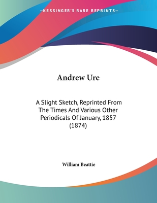 Andrew Ure: A Slight Sketch, Reprinted from the Times and Various Other Periodicals of January, 1857 (1874) - Beattie, William