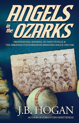 Angels in the Ozarks: Professional Baseball in Fayetteville and the Arkansas State / Arkansas-Missouri League 1934-1940 - Hogan, J B