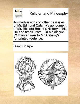 Animadversions on Other Passages of Mr. Edmund Calamy's Abridgment of Mr. Richard Baxter's History of His Life and Times: in a Dialogue Betwixt a Church-Man and a Peaceable Dissenter; in a Third Hampsted-Conference. With an Answer to Mr. Calamy's (Unprint - Sharpe, Isaac