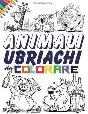 Animali Ubriachi da Colorare. Un Album da Colorare per Adulti: Sfoga in Modo Irriverente e Silenzioso lo Stress e l'Ansia. Divertiti, Rilassati e Colora Questo Libro con +40 Animali Alcolizzati - Policromia, Disinibita