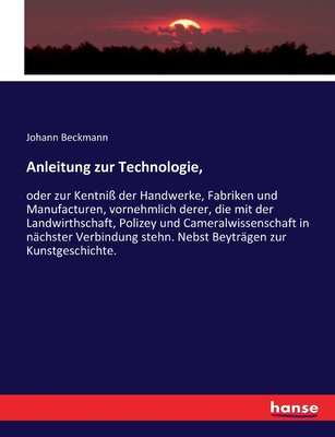 Anleitung Zur Technologie, Oder Zur Kentni? Der Handwerke, Fabriken Und Manufacturen, Vornehmlich Derer: Welche Mit Der Landwirthschaft, Polizey Und Cameralwissenschaft in N?chster Verbindung Stehn, Nebst Beytr?gen Zur Kunstgeschichte - Beckmann, Johann