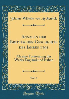 Annalen Der Brittischen Geschichte Des Jahres 1791, Vol. 6: ALS Eine Fortsetzung Des Werks England Und Italien (Classic Reprint) - Archenholz, Johann Wilhelm Von