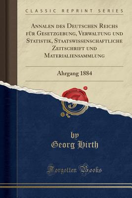 Annalen Des Deutschen Reichs Fr Gesetzgebung, Verwaltung Und Statistik, Staatswissenschaftliche Zeitschrift Und Materialiensammlung: Ahrgang 1884 (Classic Reprint) - Hirth, Georg