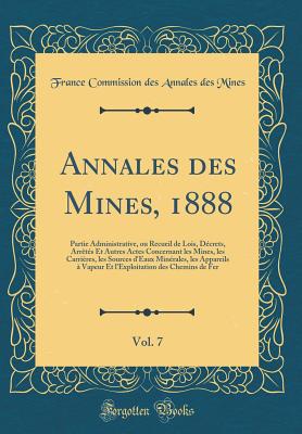 Annales Des Mines, 1888, Vol. 7: Partie Administrative, Ou Recueil de Lois, D?crets, Arr?t?s Et Autres Actes Concernant Les Mines, Les Carri?res, Les Sources d'Eaux Min?rales, Les Appareils ? Vapeur Et l'Exploitation Des Chemins de Fer - Mines, France Commission Des Annales Des