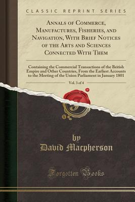 Annals of Commerce, Manufactures, Fisheries, and Navigation, with Brief Notices of the Arts and Sciences Connected with Them, Vol. 3 of 4: Containing the Commercial Transactions of the British Empire and Other Countries, from the Earliest Accounts to the - MacPherson, David