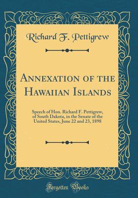 Annexation of the Hawaiian Islands: Speech of Hon. Richard F. Pettigrew, of South Dakota, in the Senate of the United States, June 22 and 23, 1898 (Classic Reprint) - Pettigrew, Richard F