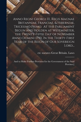 Anno Regni Georgi III, Regis Magnae Britanniae, Franciae, & Hiberniae, Tricesimo Primo. At the Parliament Begun and Holden at Westminster, the Twenty-fifth Day of November Anno Domini 1790, in the Thirty-first Year of the Reign of Our Sovereign Lord... - Great Britain Laws, Statutes Etc (Creator)