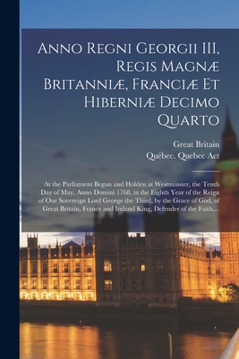 Anno Regni Georgii III, Regis Magn Britanni, Franci Et Hiberni Decimo Quarto: at the Parliament Begun and Holden at Westminster, the Tenth Day of May, Anno Domini 1768, in the Eighth Year of the Reign of Our Sovereign Lord George the Third, by The... - Great Britain (Creator), and Qubec (Province) Quebec Act (Creator)