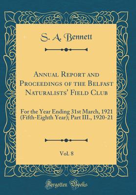 Annual Report and Proceedings of the Belfast Naturalists' Field Club, Vol. 8: For the Year Ending 31st March, 1921 (Fifth-Eighth Year); Part III., 1920-21 (Classic Reprint) - Bennett, S A