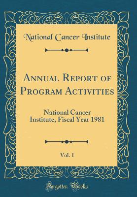 Annual Report of Program Activities, Vol. 1: National Cancer Institute, Fiscal Year 1981 (Classic Reprint) - Institute, National Cancer