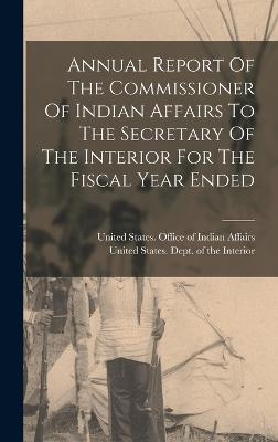 Annual Report Of The Commissioner Of Indian Affairs To The Secretary Of The Interior For The Fiscal Year Ended - United States Office of Indian Affairs (Creator), and United States Dept of the Interior (Creator)