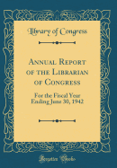 Annual Report of the Librarian of Congress: For the Fiscal Year Ending June 30, 1942 (Classic Reprint)