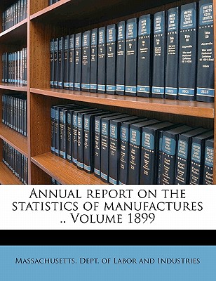 Annual Report on the Statistics of Manufactures .. Volume 1899 - Massachusetts Dept of Labor & Industry (Creator), and Massachusetts Dept of Labor and Industrial (Creator), and Massachusetts Dept of Labor and Indust (Creator)