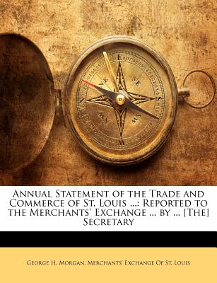 Annual Statement of the Trade and Commerce of St. Louis ...: Reported to the Merchants' Exchange ... by ... [The] Secretary - Morgan, George H, and Merchants' Exchange of St Louis (Creator)