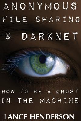 Anonymous File Sharing & Darknet - How to Be a Ghost in the Machine - Henderson, Lance