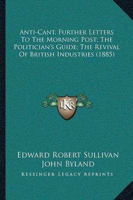 Anti-Cant, Further Letters To The Morning Post; The Politician's Guide; The Revival Of British Industries (1885) - Sullivan, Edward Robert, and Byland, John, and A Candidate