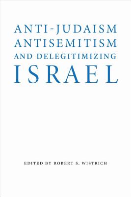 Anti-Judaism, Antisemitism, and Delegitimizing Israel - Wistrich, Robert S (Editor)