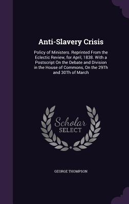 Anti-Slavery Crisis: Policy of Ministers. Reprinted From the Eclectic Review, for April, 1838. With a Postscript On the Debate and Division in the House of Commons, On the 29Th and 30Th of March - Thompson, George