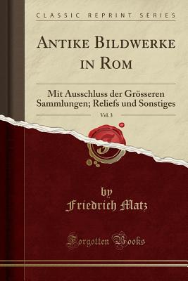 Antike Bildwerke in Rom, Vol. 3: Mit Ausschluss Der Grsseren Sammlungen; Reliefs Und Sonstiges (Classic Reprint) - Matz, Friedrich