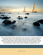 Antipaedobaptism Examined, Or, a Strict and Impartial Inquiry Into the Nature and Design, Subjects and Mode of Baptism: Including, Also, an Investigation of the Nature of Positive Institutions in General, and Occasional Strictures on Human Ceremonies in