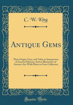 Antique Gems: Their Origin, Uses, and Value as Interpreters of Ancient History; And as Illustrative of Ancient Art; With Hints to Gem Collectors (Classic Reprint) - King, C W