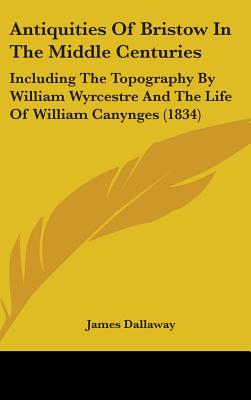 Antiquities Of Bristow In The Middle Centuries: Including The Topography By William Wyrcestre And The Life Of William Canynges (1834) - Dallaway, James