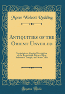 Antiquities of the Orient Unveiled: Containing a Concise Description of the Remarkable Ruins of King Solomon's Temple, and Store Cities (Classic Reprint)