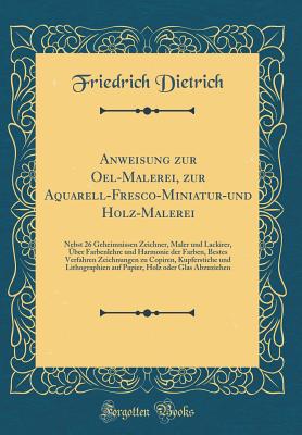 Anweisung Zur Oel-Malerei, Zur Aquarell-Fresco-Miniatur-Und Holz-Malerei: Nebst 26 Geheimnissen Zeichner, Maler Und Lackirer, ber Farbenlehre Und Harmonie Der Farben, Bestes Verfahren Zeichnungen Zu Copiren, Kupferstiche Und Lithographien Auf Papier, Ho - Dietrich, Friedrich