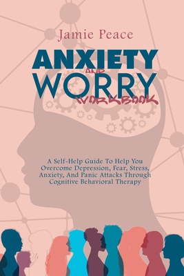 Anxiety and Worry Workbook: A Self-Help Guide To Help You Overcome Depression, Fear, Stress, Anxiety, And Panic Attacks Through Cognitive Behavioral Therapy - Peace, Jamie