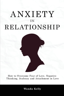 Anxiety in Relationship: How to Overcome Fear of Love, Negative Thinking, Jealousy and Attachment in Love - Kelly, Wanda